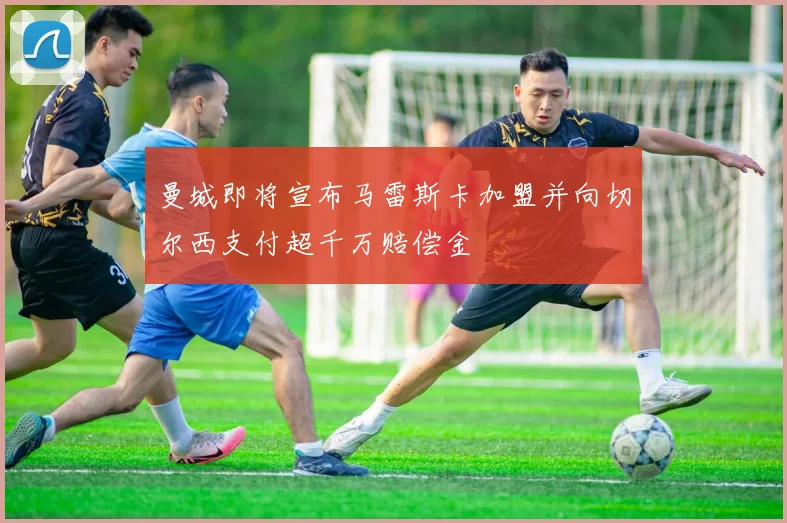 曼城即将宣布马雷斯卡加盟并向切尔西支付超千万赔偿金