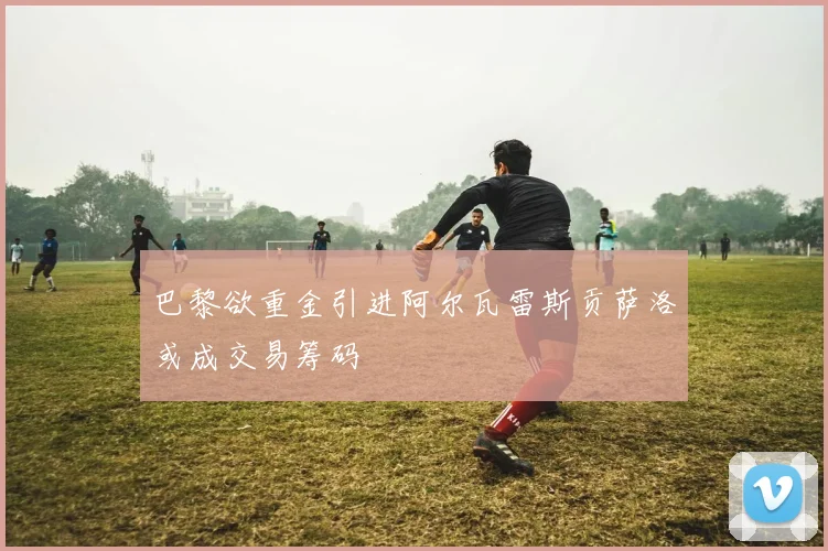 巴黎欲重金引进阿尔瓦雷斯贡萨洛或成交易筹码