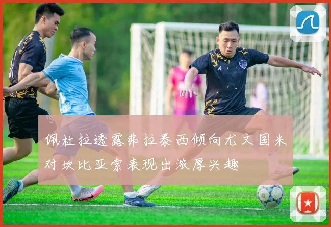 佩杜拉透露弗拉泰西倾向尤文国米对坎比亚索表现出浓厚兴趣