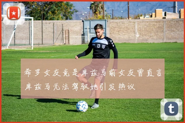 希罗女友竟是库兹马前女友曾直言库兹马无法驾驭她引发热议