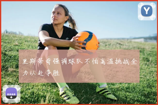 里斯蒂奇强调球队不怕高温挑战全力以赴争胜