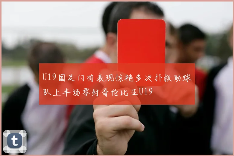 U19国足门将表现惊艳多次扑救助球队上半场零封哥伦比亚U19