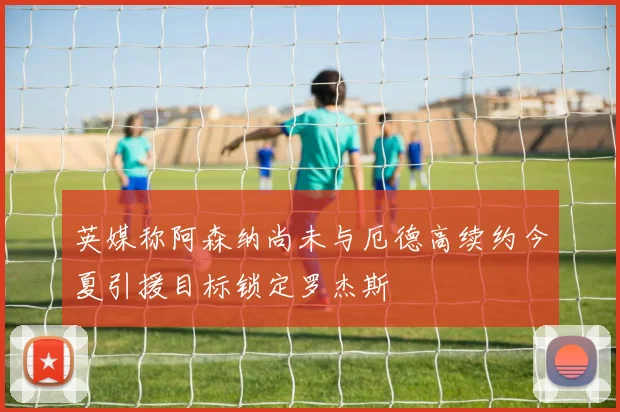英媒称阿森纳尚未与厄德高续约今夏引援目标锁定罗杰斯