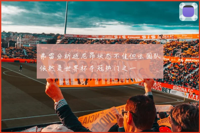 弗雷分析迈尼昂状态不佳但法国队依然是世界杯夺冠热门之一
