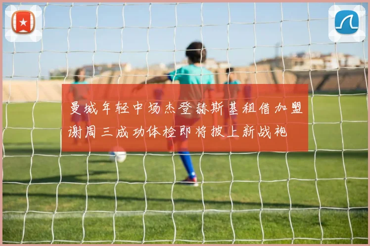 曼城年轻中场杰登赫斯基租借加盟谢周三成功体检即将披上新战袍