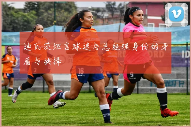 迪瓦茨坦言球迷与总经理身份的矛盾与抉择