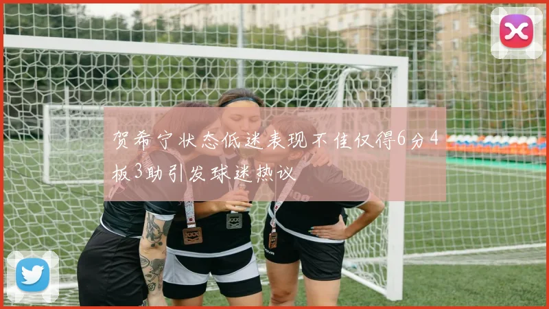 贺希宁状态低迷表现不佳仅得6分4板3助引发球迷热议