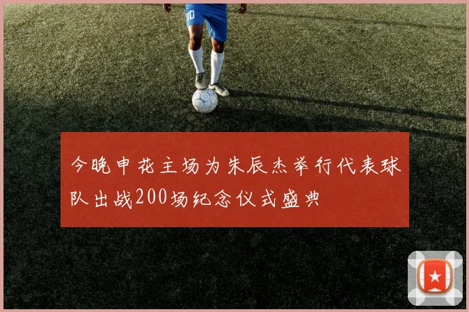 今晚申花主场为朱辰杰举行代表球队出战200场纪念仪式盛典