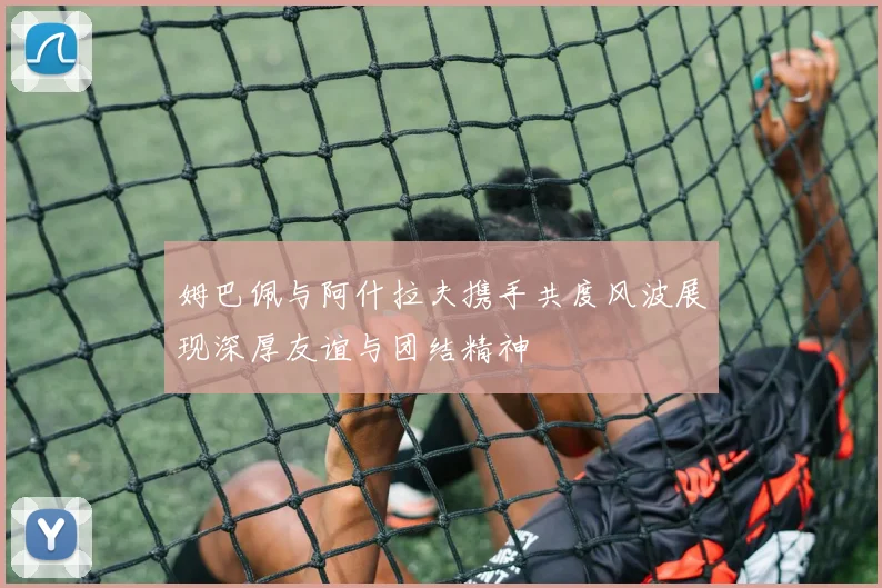 姆巴佩与阿什拉夫携手共度风波展现深厚友谊与团结精神