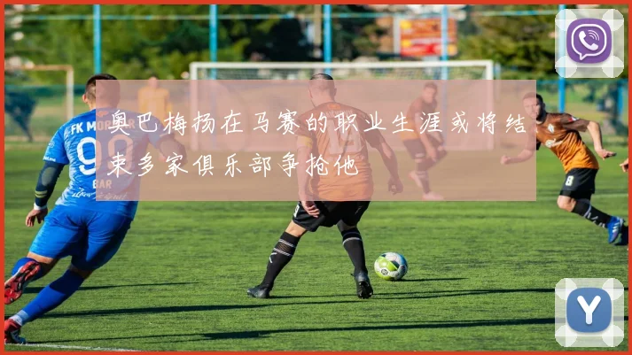 奥巴梅扬在马赛的职业生涯或将结束多家俱乐部争抢他