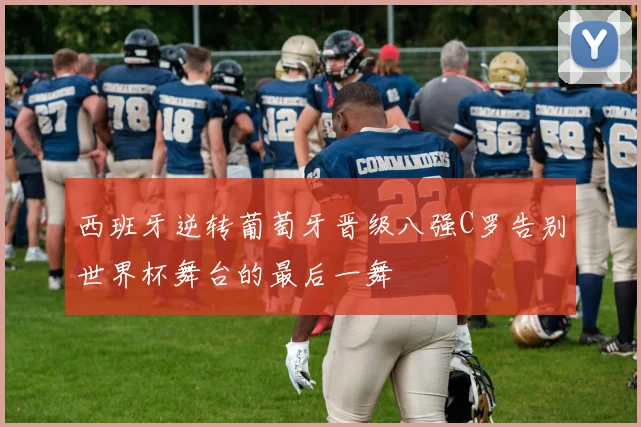 西班牙逆转葡萄牙晋级八强C罗告别世界杯舞台的最后一舞