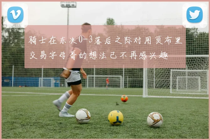 骑士在东决0-3落后之际对用莫布里交易字母哥的想法已不再感兴趣