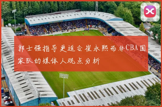 郭士强指导更适合崔永熙而非CBA国家队的媒体人观点分析