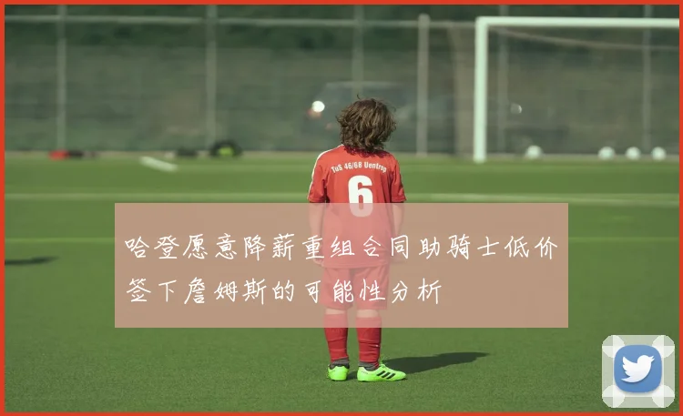 哈登愿意降薪重组合同助骑士低价签下詹姆斯的可能性分析