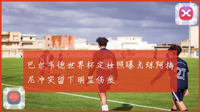 巴尔韦德世界杯定妆照曝光琼阿梅尼冲突留下明显伤痕