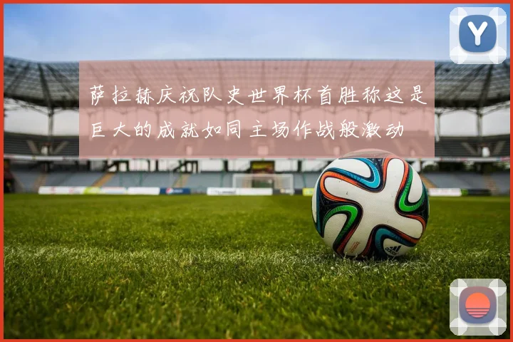 萨拉赫庆祝队史世界杯首胜称这是巨大的成就如同主场作战般激动