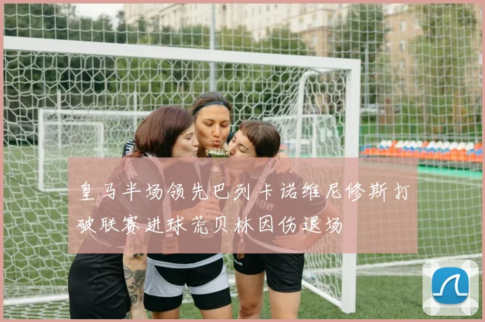 皇马半场领先巴列卡诺维尼修斯打破联赛进球荒贝林因伤退场