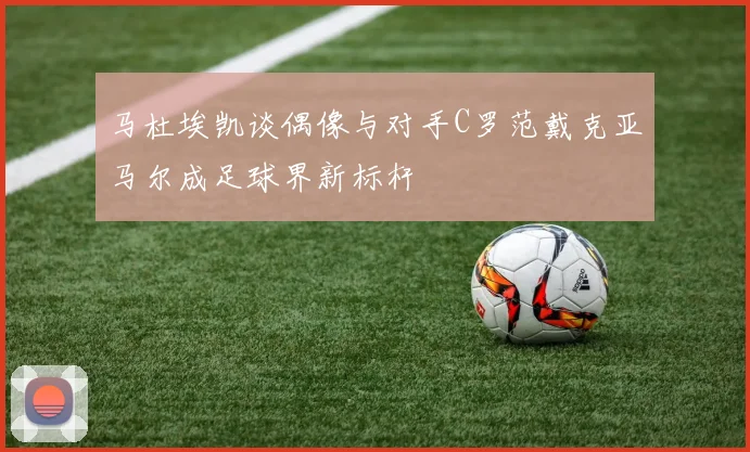 马杜埃凯谈偶像与对手C罗范戴克亚马尔成足球界新标杆