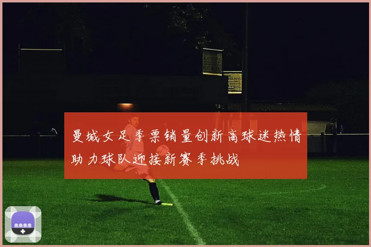 曼城女足季票销量创新高球迷热情助力球队迎接新赛季挑战