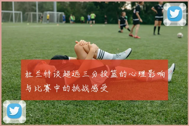 杜兰特谈超远三分投篮的心理影响与比赛中的挑战感受