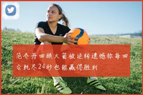 范乔丹回顾火箭被逆转遗憾称每回合耗尽24秒也能赢得胜利
