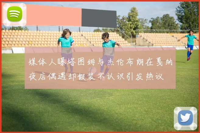 媒体人曝塔图姆与杰伦布朗在戛纳夜店偶遇却假装不认识引发热议
